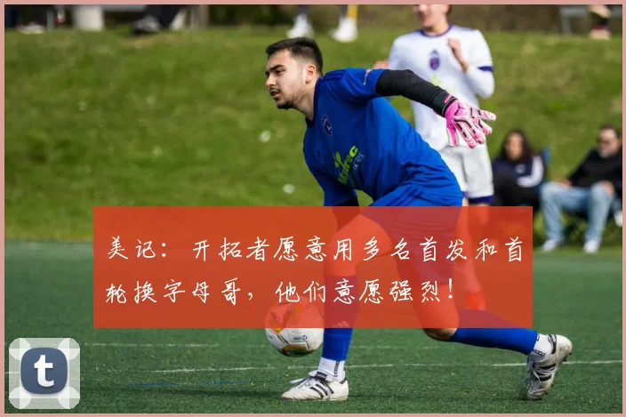 美记：开拓者愿意用多名首发和首轮换字母哥，他们意愿强烈！
