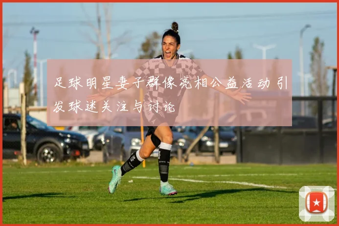 足球明星妻子群像亮相公益活动 引发球迷关注与讨论