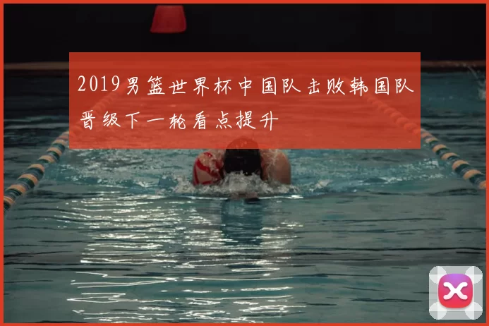 2019男篮世界杯中国队击败韩国队晋级下一轮看点提升