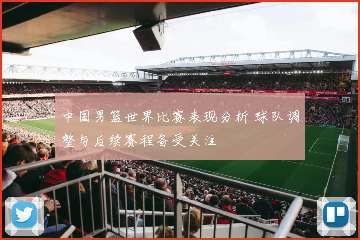 中国男篮世界比赛表现分析 球队调整与后续赛程备受关注