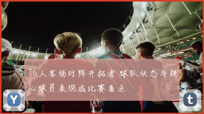 76人客场对阵开拓者 球队状态与核心球员表现成比赛看点