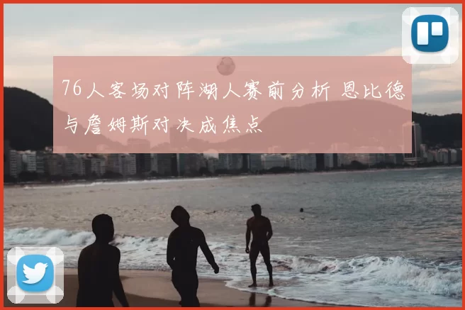 76人客场对阵湖人赛前分析 恩比德与詹姆斯对决成焦点