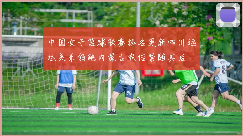 中国女子篮球联赛排名更新四川远达美乐领跑内蒙古农信紧随其后