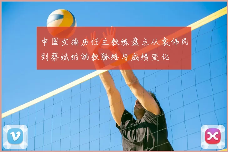 中国女排历任主教练盘点从袁伟民到蔡斌的执教脉络与成绩变化