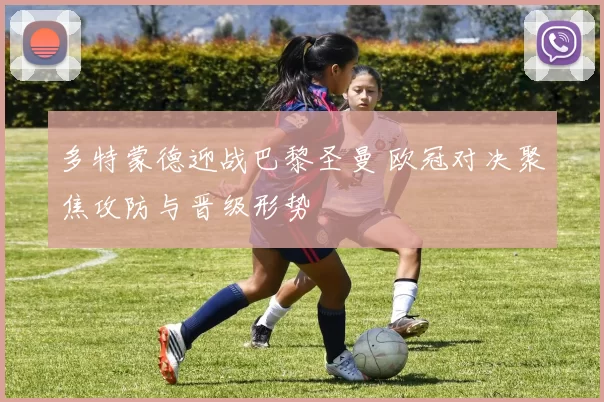 多特蒙德迎战巴黎圣曼 欧冠对决聚焦攻防与晋级形势