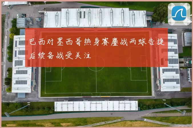 巴西对墨西哥热身赛鏖战两球告捷后续备战受关注