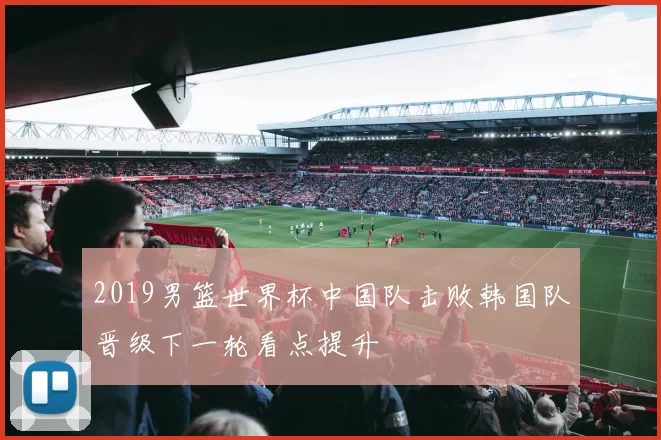 2019男篮世界杯中国队击败韩国队晋级下一轮看点提升
