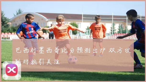 巴西对墨西哥比分预测出炉 双方攻防对抗引关注