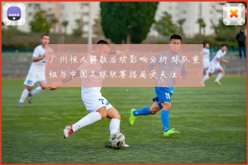 广州恒大解散后续影响分析 球队重组与中国足球联赛格局受关注
