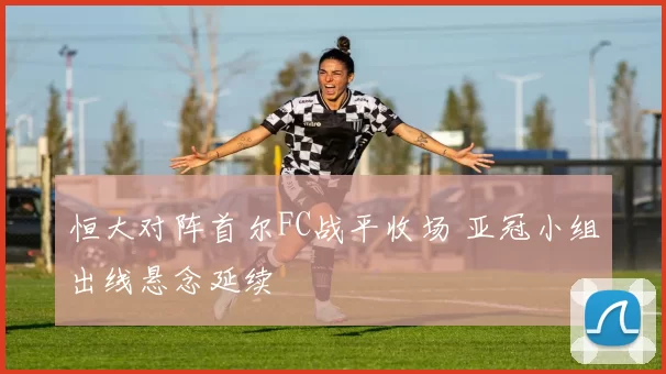 恒大对阵首尔FC战平收场 亚冠小组出线悬念延续