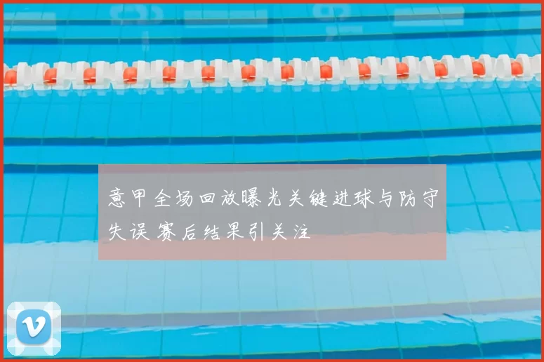 意甲全场回放曝光关键进球与防守失误 赛后结果引关注