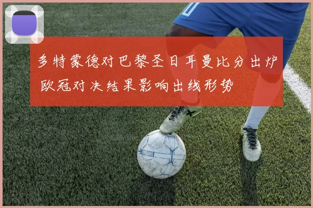 多特蒙德对巴黎圣日耳曼比分出炉 欧冠对决结果影响出线形势