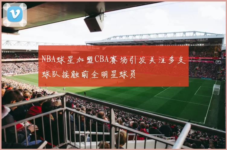 NBA球星加盟CBA赛场引发关注多支球队接触前全明星球员