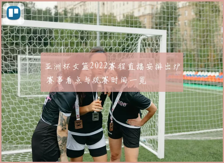 亚洲杯女篮2022赛程直播安排出炉 赛事看点与观赛时间一览