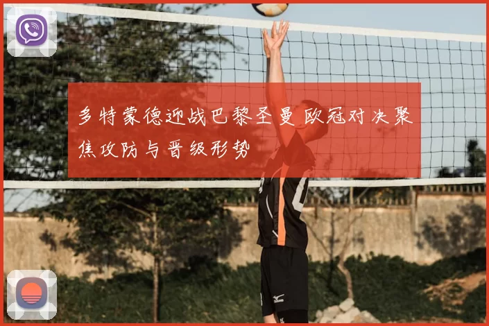 多特蒙德迎战巴黎圣曼 欧冠对决聚焦攻防与晋级形势