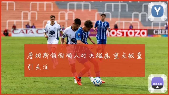 詹姆斯领衔湖人对决雄鹿 重点较量引关注