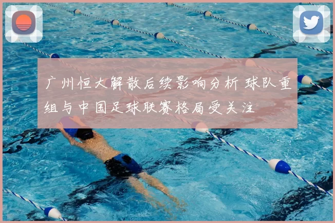 广州恒大解散后续影响分析 球队重组与中国足球联赛格局受关注