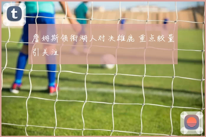 詹姆斯领衔湖人对决雄鹿 重点较量引关注