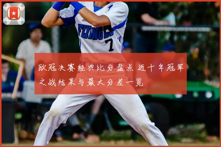 欧冠决赛经典比分盘点 近十年冠军之战结果与最大分差一览