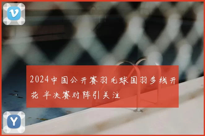 2024中国公开赛羽毛球国羽多线开花 半决赛对阵引关注