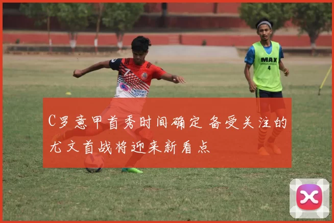 C罗意甲首秀时间确定 备受关注的尤文首战将迎来新看点