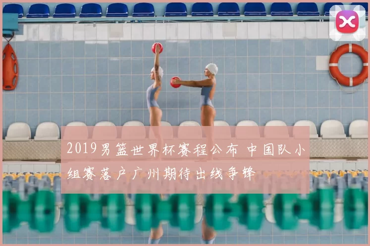 2019男篮世界杯赛程公布 中国队小组赛落户广州期待出线争锋