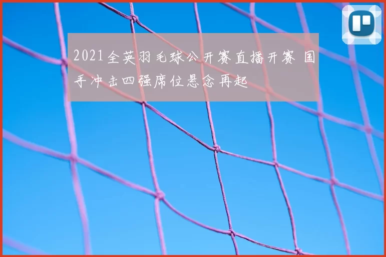 2021全英羽毛球公开赛直播开赛 国手冲击四强席位悬念再起