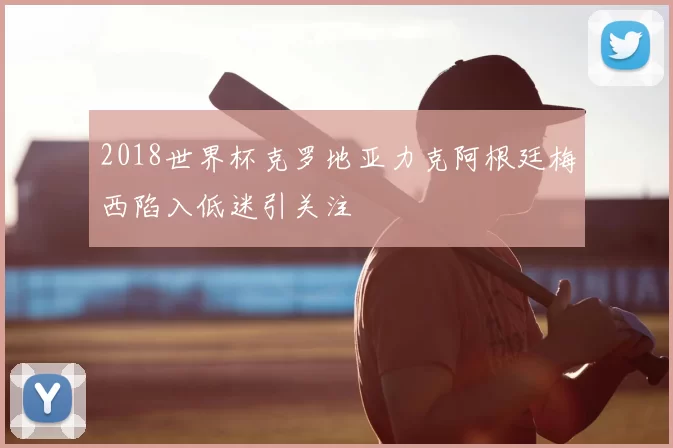 2018世界杯克罗地亚力克阿根廷梅西陷入低迷引关注