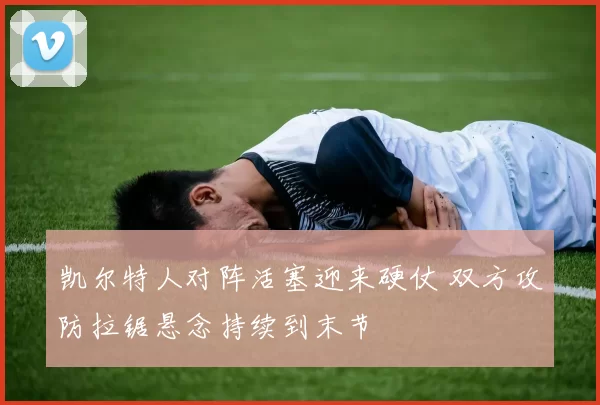 凯尔特人对阵活塞迎来硬仗 双方攻防拉锯悬念持续到末节