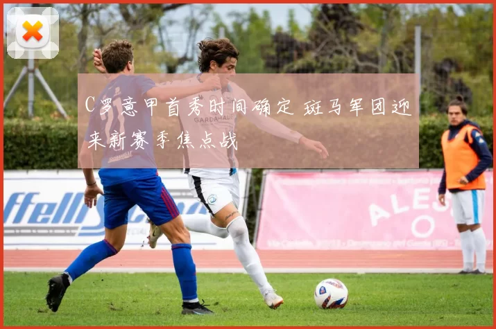 C罗意甲首秀时间确定 斑马军团迎来新赛季焦点战