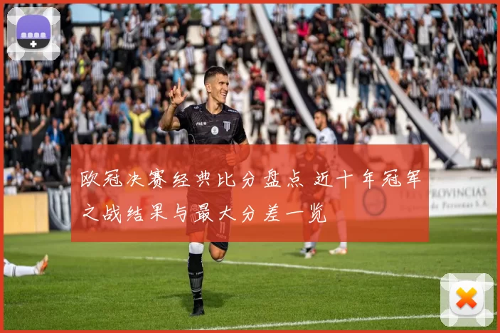 欧冠决赛经典比分盘点 近十年冠军之战结果与最大分差一览