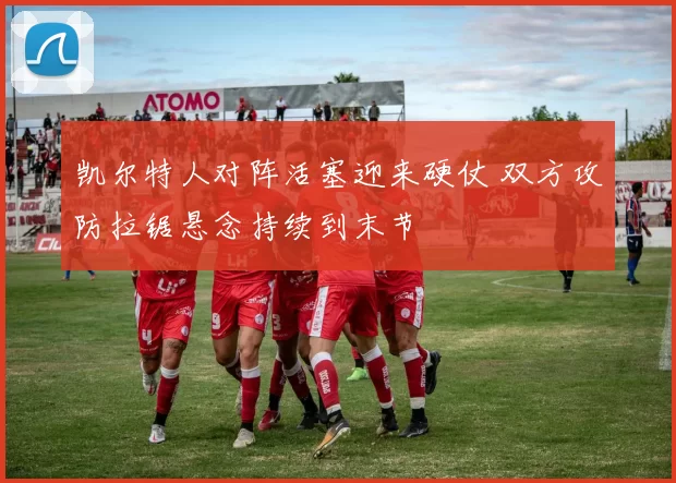 凯尔特人对阵活塞迎来硬仗 双方攻防拉锯悬念持续到末节