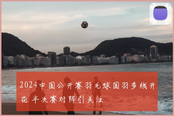 2024中国公开赛羽毛球国羽多线开花 半决赛对阵引关注