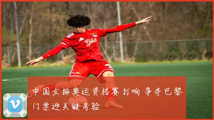 中国女排奥运资格赛打响 争夺巴黎门票迎关键考验