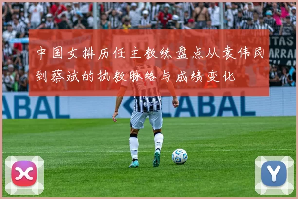 中国女排历任主教练盘点从袁伟民到蔡斌的执教脉络与成绩变化