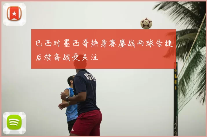 巴西对墨西哥热身赛鏖战两球告捷后续备战受关注