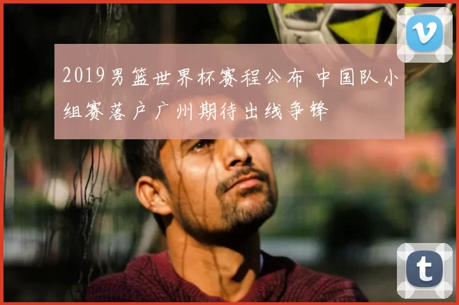 2019男篮世界杯赛程公布 中国队小组赛落户广州期待出线争锋