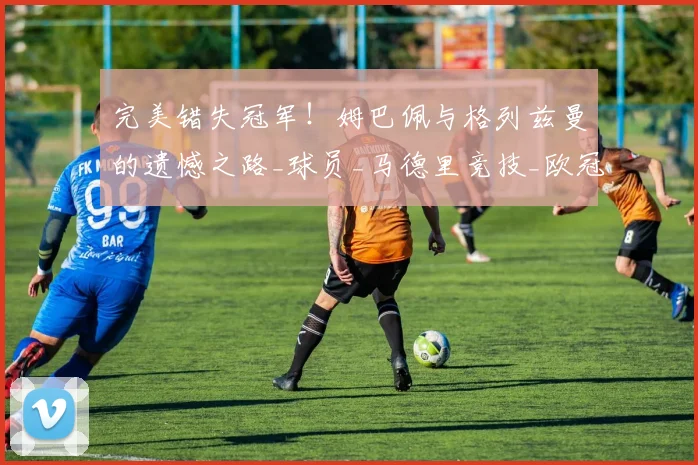 完美错失冠军!姆巴佩与格列兹曼的遗憾之路_球员_马德里竞技_欧冠