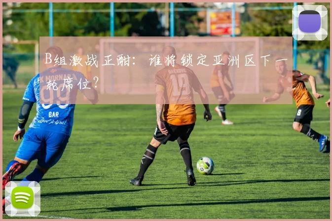 B组激战正酣：谁将锁定亚洲区下一轮席位？