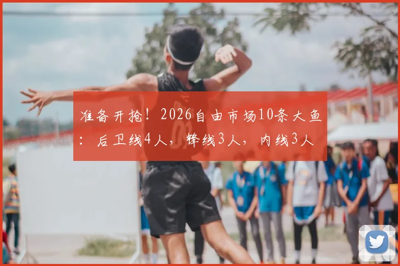 准备开抢!2026自由市场10条大鱼:后卫线4人,锋线3人,内线3人