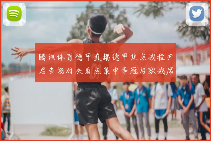 腾讯体育德甲直播德甲焦点战程开启多场对决看点集中争冠与欧战席位争夺