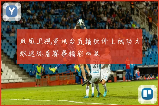 凤凰卫视资讯台直播软件上线助力球迷观看赛事精彩回放