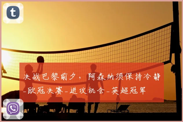 决战巴黎前夕,阿森纳须保持冷静_欧冠决赛_进攻机会_英超冠军