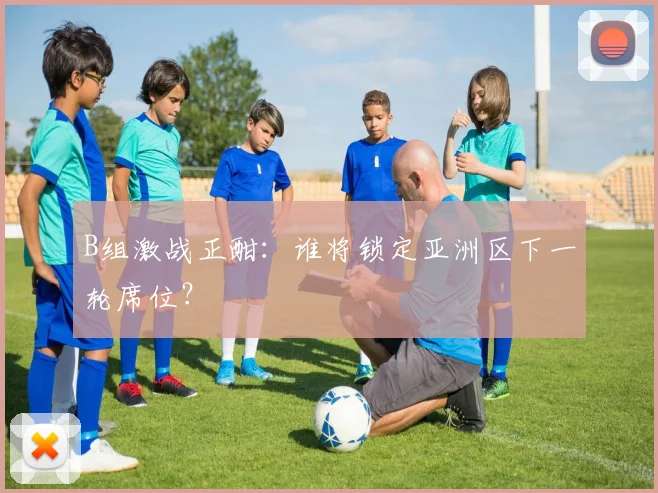 B组激战正酣:谁将锁定亚洲区下一轮席位?