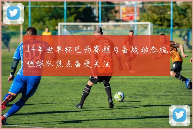 14年世界杯巴西赛程与备战动态梳理球队焦点备受关注